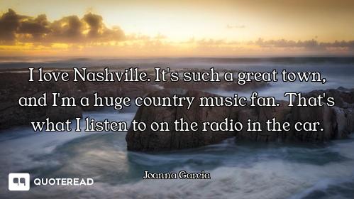 I love Nashville. It's such a great town, and I'm a huge country music fan. That's what I listen to...