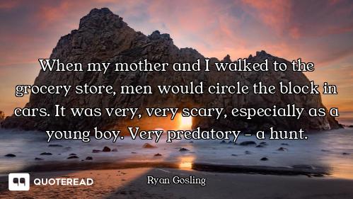When my mother and I walked to the grocery store, men would circle the block in cars. It was very, v...