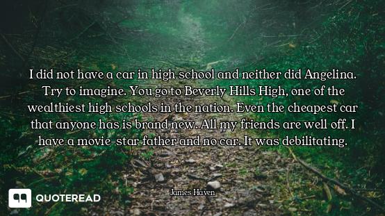 I did not have a car in high school and neither did Angelina. Try to imagine. You go to Beverly Hill...