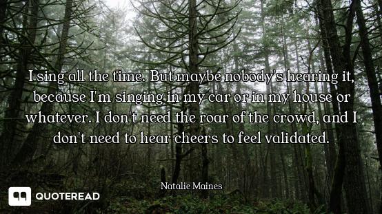 I sing all the time. But maybe nobody's hearing it, because I'm singing in my car or in my house or...