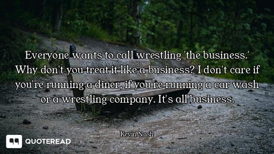 Everyone wants to call wrestling 'the business.' Why don't you treat it like a business? I don't car...