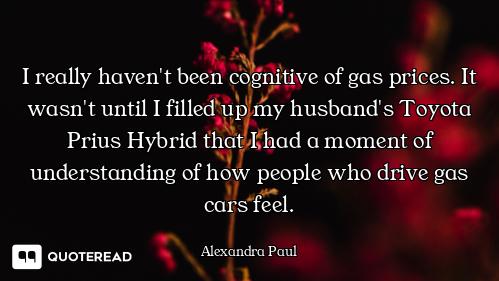 I really haven't been cognitive of gas prices. It wasn't until I filled up my husband's Toyota Prius...