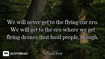 We will never get to the flying car era. We will get to the era where we get flying drones that haul...