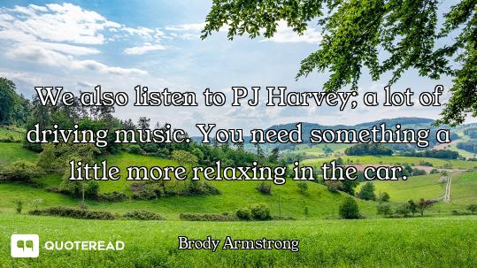 We also listen to PJ Harvey; a lot of driving music. You need something a little more relaxing in th...