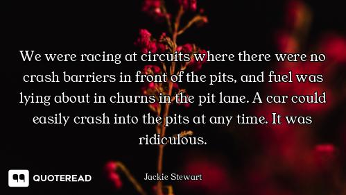 We were racing at circuits where there were no crash barriers in front of the pits, and fuel was lyi...