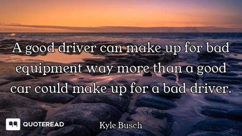 A good driver can make up for bad equipment way more than a good car could make up for a bad driver.