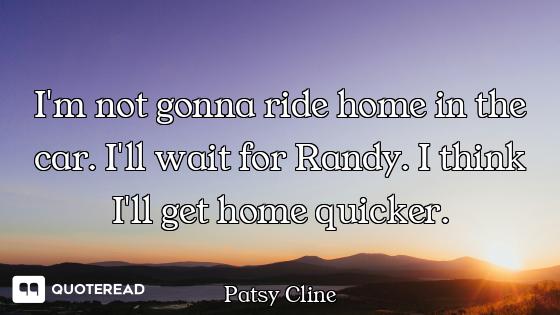 I'm not gonna ride home in the car. I'll wait for Randy. I think I'll get home quicker.