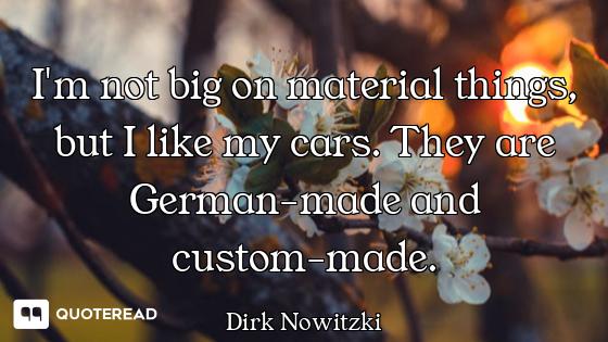 I'm not big on material things, but I like my cars. They are German-made and custom-made.