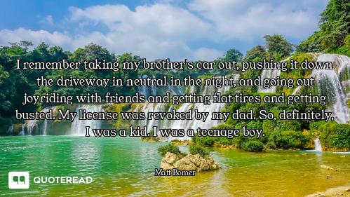 I remember taking my brother's car out, pushing it down the driveway in neutral in the night, and go...