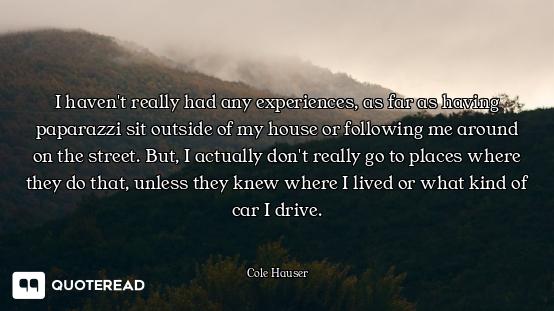 I haven't really had any experiences, as far as having paparazzi sit outside of my house or followin...