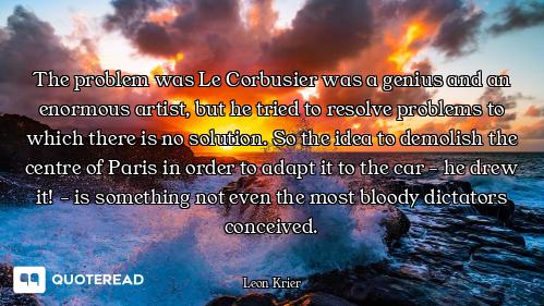 The problem was Le Corbusier was a genius and an enormous artist, but he tried to resolve problems t...