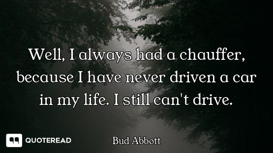 Well, I always had a chauffer, because I have never driven a car in my life. I still can't drive.