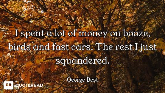 I spent a lot of money on booze, birds and fast cars. The rest I just squandered.