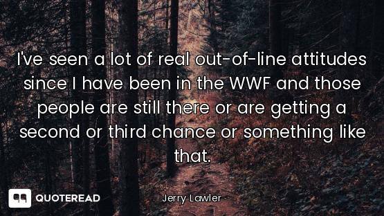 I've seen a lot of real out-of-line attitudes since I have been in the WWF and those people are stil...