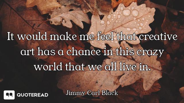 It would make me feel that creative art has a chance in this crazy world that we all live in.