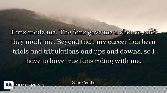 Fans made me. The fans gave me a chance, and they made me. Beyond that, my career has been trials an...