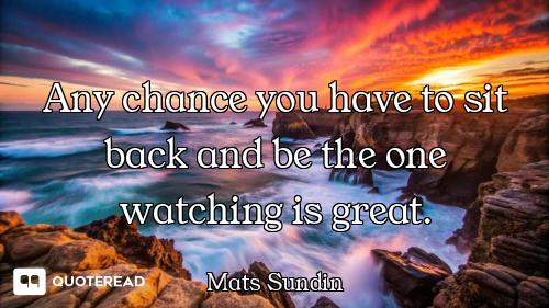 Any chance you have to sit back and be the one watching is great.