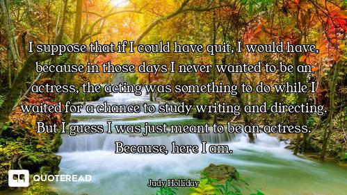 I suppose that if I could have quit, I would have, because in those days I never wanted to be an act...