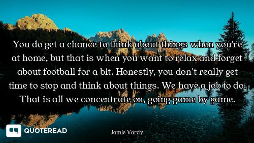 You do get a chance to think about things when you're at home, but that is when you want to relax an...