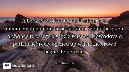 A body of work such as Pasteur's is inconceivable in our time: no man would be given a chance to cre...