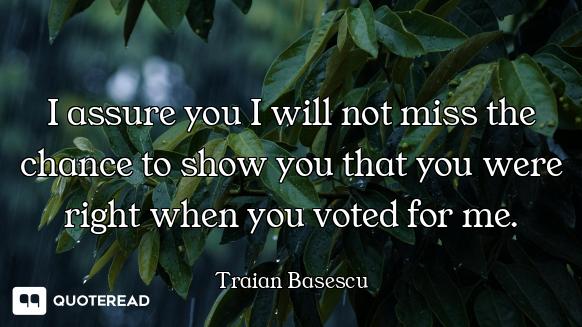 I assure you I will not miss the chance to show you that you were right when you voted for me.