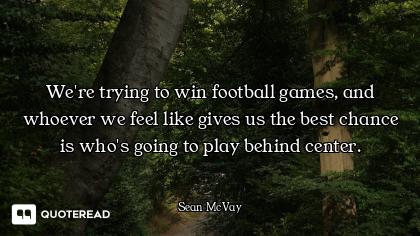 We're trying to win football games, and whoever we feel like gives us the best chance is who's going...