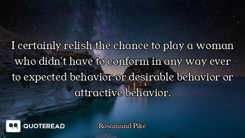 I certainly relish the chance to play a woman who didn't have to conform in any way ever to expected...