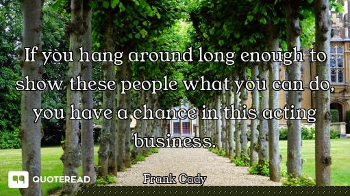 If you hang around long enough to show these people what you can do, you have a chance in this actin...