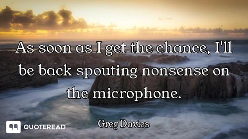 As soon as I get the chance, I'll be back spouting nonsense on the microphone.