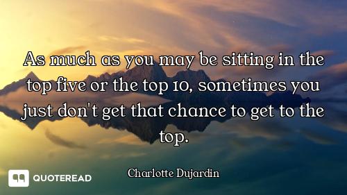 As much as you may be sitting in the top five or the top 10, sometimes you just don't get that chanc...