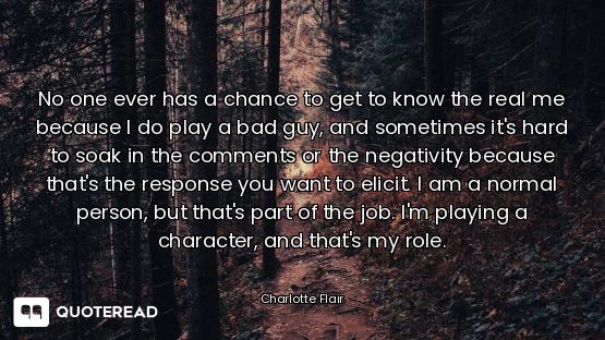 No one ever has a chance to get to know the real me because I do play a bad guy, and sometimes it's...