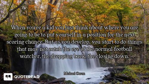 When you're a kid you just think about where you are going to be to put yourself in a position for t...