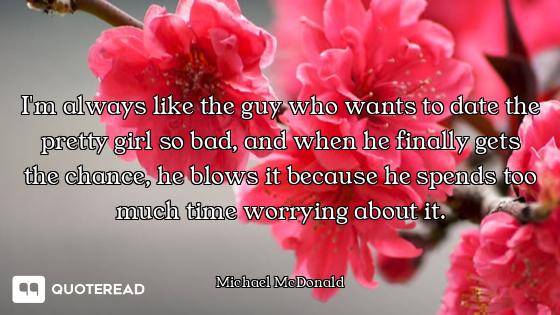 I'm always like the guy who wants to date the pretty girl so bad, and when he finally gets the chanc...