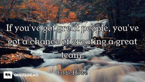 If you've got great people, you've got a chance of creating a great team.