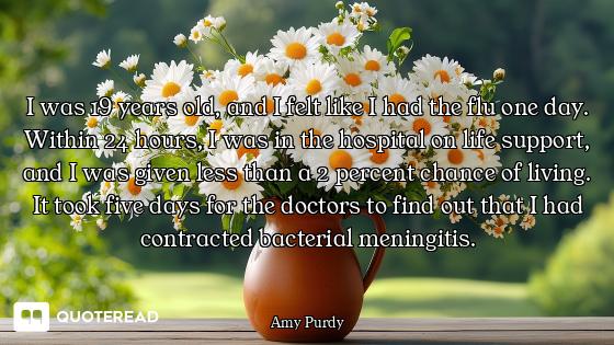 I was 19 years old, and I felt like I had the flu one day. Within 24 hours, I was in the hospital on...