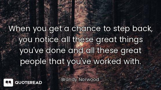 When you get a chance to step back, you notice all these great things you've done and all these grea...