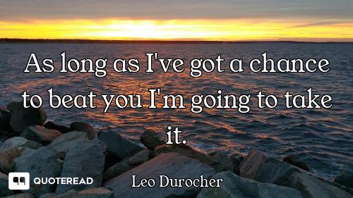 As long as I've got a chance to beat you I'm going to take it.