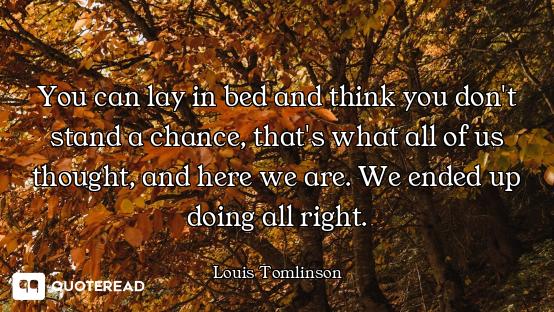 You can lay in bed and think you don't stand a chance, that's what all of us thought, and here we ar...