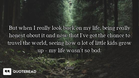 But when I really look back on my life, being really honest about it and now that I've got the chanc...