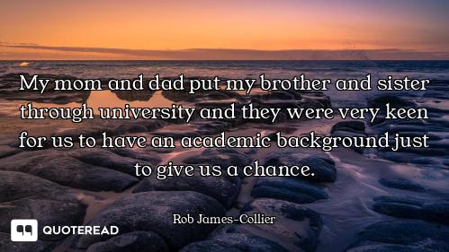 My mom and dad put my brother and sister through university and they were very keen for us to have a...