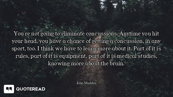 You're not going to eliminate concussions. Anytime you hit your head, you have a chance of getting a...