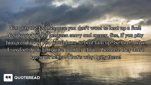 You pity the fool because you don't want to beat up a fool! You know, pity is between sorry and merc...