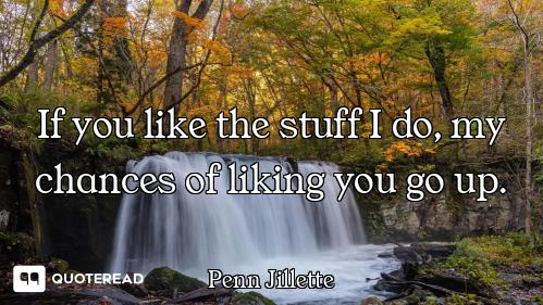 If you like the stuff I do, my chances of liking you go up.