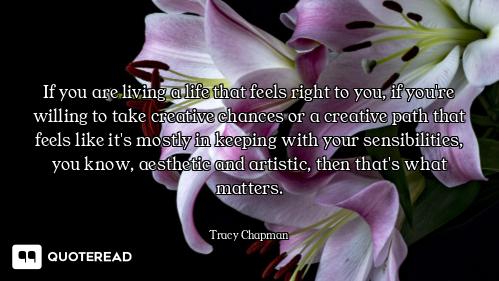 If you are living a life that feels right to you, if you're willing to take creative chances or a cr...