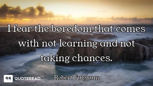 I fear the boredom that comes with not learning and not taking chances.