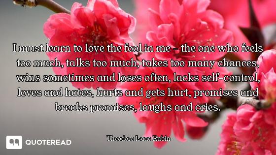 I must learn to love the fool in me - the one who feels too much, talks too much, takes too many cha...