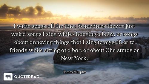 I write songs all the time. Sometimes they're just weird songs I sing while changing a baby, or song...