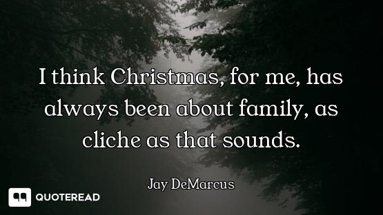 I think Christmas, for me, has always been about family, as cliche as that sounds.