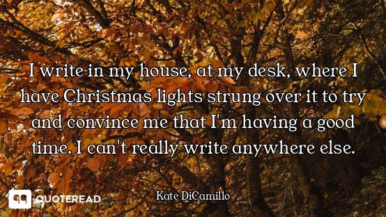 I write in my house, at my desk, where I have Christmas lights strung over it to try and convince me...