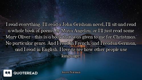 I read everything. I'll read a John Grisham novel, I'll sit and read a whole book of poems by Maya A...